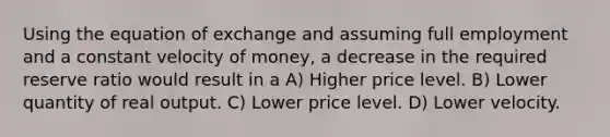 Using the equation of exchange and assuming full employment and a constant velocity of money, a decrease in the required reserve ratio would result in a A) Higher price level. B) Lower quantity of real output. C) Lower price level. D) Lower velocity.