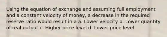 Using the equation of exchange and assuming full employment and a constant velocity of money, a decrease in the required reserve ratio would result in a a. Lower velocity b. Lower quantity of real output c. Higher price level d. Lower price level