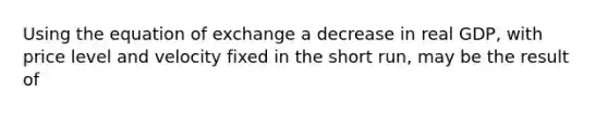 Using the equation of exchange a decrease in real GDP, with price level and velocity fixed in the short run, may be the result of