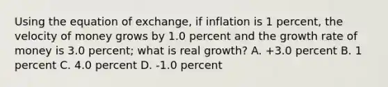 Using the equation of exchange, if inflation is 1 percent, the velocity of money grows by 1.0 percent and the growth rate of money is 3.0 percent; what is real growth? A. +3.0 percent B. 1 percent C. 4.0 percent D. -1.0 percent