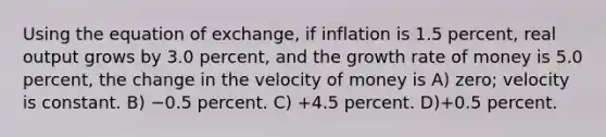 Using the equation of exchange, if inflation is 1.5 percent, real output grows by 3.0 percent, and the growth rate of money is 5.0 percent, the change in the velocity of money is A) zero; velocity is constant. B) −0.5 percent. C) +4.5 percent. D)+0.5 percent.