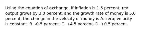 Using the equation of exchange, if inflation is 1.5 percent, real output grows by 3.0 percent, and the growth rate of money is 5.0 percent, the change in the velocity of money is A. zero; velocity is constant. B. -0.5 percent. C. +4.5 percent. D. +0.5 percent.