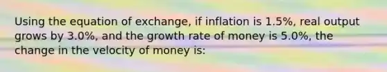 Using the equation of exchange, if inflation is 1.5%, real output grows by 3.0%, and the growth rate of money is 5.0%, the change in the velocity of money is: