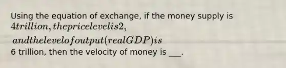 Using the equation of exchange, if the money supply is 4 trillion, the price level is 2, and the level of output (real GDP) is6 trillion, then the velocity of money is ___.