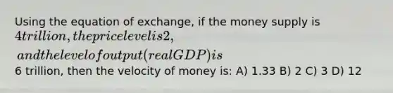 Using the equation of exchange, if the money supply is 4 trillion, the price level is 2, and the level of output (real GDP) is6 trillion, then the velocity of money is: A) 1.33 B) 2 C) 3 D) 12