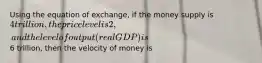 Using the equation of exchange, if the money supply is 4 trillion, the price level is 2, and the level of output (real GDP) is6 trillion, then the velocity of money is