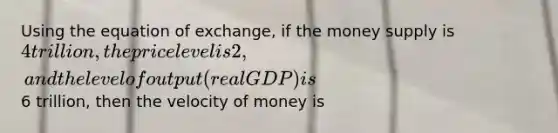 Using the equation of exchange, if the money supply is 4 trillion, the price level is 2, and the level of output (real GDP) is6 trillion, then the velocity of money is