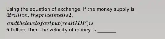 Using the equation of exchange, if the money supply is 4 trillion, the price level is 2, and the level of output (real GDP) is6 trillion, then the velocity of money is ________.