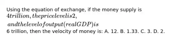 Using the equation of exchange, if the money supply is 4 trillion, the price level is 2, and the level of output (real GDP) is6 trillion, then the velocity of money is: A. 12. B. 1.33. C. 3. D. 2.