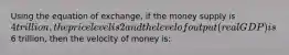 Using the equation of exchange, if the money supply is 4 trillion, the price level is 2 and the level of output (real GDP) is6 trillion, then the velocity of money is: