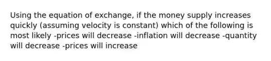 Using the equation of exchange, if the money supply increases quickly (assuming velocity is constant) which of the following is most likely -prices will decrease -inflation will decrease -quantity will decrease -prices will increase