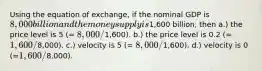 Using the equation of exchange, if the nominal GDP is 8,000 billion and the money supply is1,600 billion, then a.) the price level is 5 (= 8,000/1,600). b.) the price level is 0.2 (=1,600/8,000). c.) velocity is 5 (= 8,000/1,600). d.) velocity is 0 (=1,600/8,000).