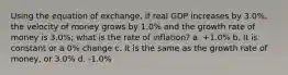 Using the equation of exchange, if real GDP increases by 3.0%, the velocity of money grows by 1.0% and the growth rate of money is 3.0%; what is the rate of inflation? a. +1.0% b. It is constant or a 0% change c. It is the same as the growth rate of money, or 3.0% d. -1.0%