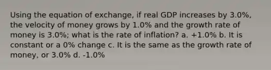 Using the equation of exchange, if real GDP increases by 3.0%, the velocity of money grows by 1.0% and the growth rate of money is 3.0%; what is the rate of inflation? a. +1.0% b. It is constant or a 0% change c. It is the same as the growth rate of money, or 3.0% d. -1.0%