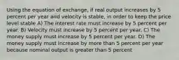 Using the equation of exchange, if real output increases by 5 percent per year and velocity is stable, in order to keep the price level stable A) The interest rate must increase by 5 percent per year. B) Velocity must increase by 5 percent per year. C) The money supply must increase by 5 percent per year. D) The money supply must increase by more than 5 percent per year because nominal output is greater than 5 percent