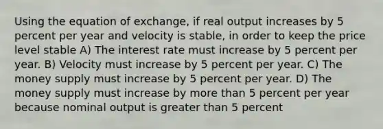 Using the equation of exchange, if real output increases by 5 percent per year and velocity is stable, in order to keep the price level stable A) The interest rate must increase by 5 percent per year. B) Velocity must increase by 5 percent per year. C) The money supply must increase by 5 percent per year. D) The money supply must increase by more than 5 percent per year because nominal output is greater than 5 percent