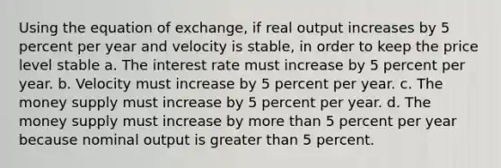 Using the equation of exchange, if real output increases by 5 percent per year and velocity is stable, in order to keep the price level stable a. The interest rate must increase by 5 percent per year. b. Velocity must increase by 5 percent per year. c. The money supply must increase by 5 percent per year. d. The money supply must increase by more than 5 percent per year because nominal output is greater than 5 percent.