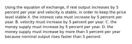 Using the equation of exchange, if real output increases by 5 percent per year and velocity is stable, in order to keep the price level stable A. the interest rate must increase by 5 percent per year. B. velocity must increase by 5 percent per year. C. the money supply must increase by 5 percent per year. D. the money supply must increase by more than 5 percent per year because nominal output rises faster than 5 percent.