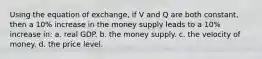 Using the equation of exchange, if V and Q are both constant, then a 10% increase in the money supply leads to a 10% increase in: a. real GDP. b. the money supply. c. the velocity of money. d. the price level.