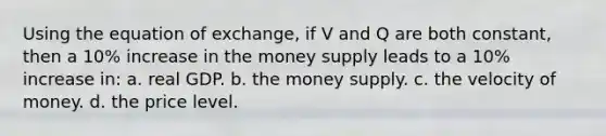 Using the equation of exchange, if V and Q are both constant, then a 10% increase in the money supply leads to a 10% increase in: a. real GDP. b. the money supply. c. the velocity of money. d. the price level.