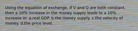 Using the equation of exchange, if V and Q are both constant, then a 10% increase in the ​money supply leads to a 10% increase in: ​a.​real GDP. ​b.​the money supply. ​c.​the velocity of money. ​d.​the price level.