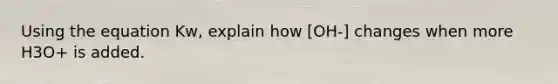 Using the equation Kw, explain how [OH-] changes when more H3O+ is added.