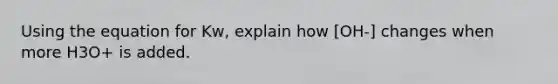 Using the equation for Kw, explain how [OH-] changes when more H3O+ is added.