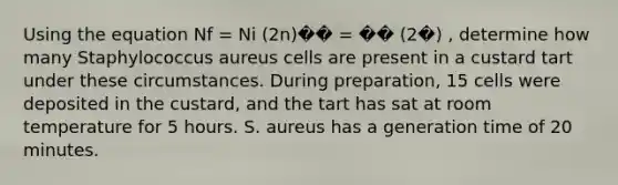 Using the equation Nf = Ni (2n)�� = �� (2�) , determine how many Staphylococcus aureus cells are present in a custard tart under these circumstances. During preparation, 15 cells were deposited in the custard, and the tart has sat at room temperature for 5 hours. S. aureus has a generation time of 20 minutes.