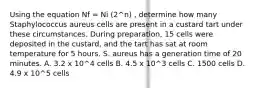 Using the equation Nf = Ni (2^n) , determine how many Staphylococcus aureus cells are present in a custard tart under these circumstances. During preparation, 15 cells were deposited in the custard, and the tart has sat at room temperature for 5 hours. S. aureus has a generation time of 20 minutes. A. 3.2 x 10^4 cells B. 4.5 x 10^3 cells C. 1500 cells D. 4.9 x 10^5 cells