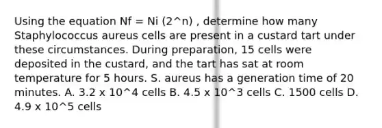 Using the equation Nf = Ni (2^n) , determine how many Staphylococcus aureus cells are present in a custard tart under these circumstances. During preparation, 15 cells were deposited in the custard, and the tart has sat at room temperature for 5 hours. S. aureus has a generation time of 20 minutes. A. 3.2 x 10^4 cells B. 4.5 x 10^3 cells C. 1500 cells D. 4.9 x 10^5 cells