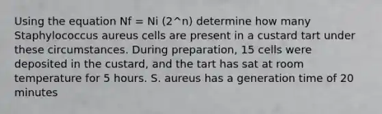 Using the equation Nf = Ni (2^n) determine how many Staphylococcus aureus cells are present in a custard tart under these circumstances. During preparation, 15 cells were deposited in the custard, and the tart has sat at room temperature for 5 hours. S. aureus has a generation time of 20 minutes