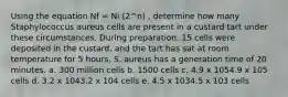 Using the equation Nf = Ni (2^n) , determine how many Staphylococcus aureus cells are present in a custard tart under these circumstances. During preparation, 15 cells were deposited in the custard, and the tart has sat at room temperature for 5 hours. S. aureus has a generation time of 20 minutes. a. 300 million cells b. 1500 cells c. 4.9 x 1054.9 x 105 cells d. 3.2 x 1043.2 x 104 cells e. 4.5 x 1034.5 x 103 cells