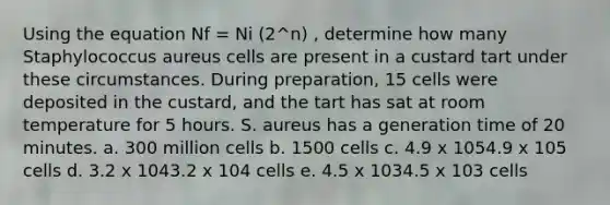 Using the equation Nf = Ni (2^n) , determine how many Staphylococcus aureus cells are present in a custard tart under these circumstances. During preparation, 15 cells were deposited in the custard, and the tart has sat at room temperature for 5 hours. S. aureus has a generation time of 20 minutes. a. 300 million cells b. 1500 cells c. 4.9 x 1054.9 x 105 cells d. 3.2 x 1043.2 x 104 cells e. 4.5 x 1034.5 x 103 cells