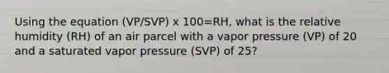 Using the equation (VP/SVP) x 100=RH, what is the relative humidity (RH) of an air parcel with a vapor pressure (VP) of 20 and a saturated vapor pressure (SVP) of 25?