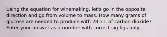 Using the equation for winemaking, let's go in the opposite direction and go from volume to mass. How many grams of glucose are needed to produce with 28.3 L of carbon dioxide? Enter your answer as a number with correct sig figs only.