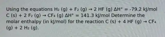 Using the equations H₂ (g) + F₂ (g) → 2 HF (g) ∆H° = -79.2 kJ/mol C (s) + 2 F₂ (g) → CF₄ (g) ∆H° = 141.3 kJ/mol Determine the molar enthalpy (in kJ/mol) for the reaction C (s) + 4 HF (g) → CF₄ (g) + 2 H₂ (g).