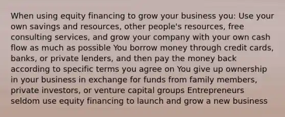 When using equity financing to grow your business you: Use your own savings and resources, other people's resources, free consulting services, and grow your company with your own cash flow as much as possible You borrow money through credit cards, banks, or private lenders, and then pay the money back according to specific terms you agree on You give up ownership in your business in exchange for funds from family members, private investors, or venture capital groups Entrepreneurs seldom use equity financing to launch and grow a new business