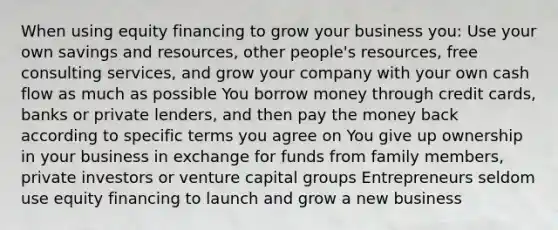 When using equity financing to grow your business you: Use your own savings and resources, other people's resources, free consulting services, and grow your company with your own cash flow as much as possible You borrow money through credit cards, banks or private lenders, and then pay the money back according to specific terms you agree on You give up ownership in your business in exchange for funds from family members, private investors or venture capital groups Entrepreneurs seldom use equity financing to launch and grow a new business