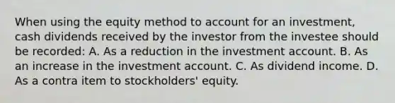 When using the equity method to account for an investment, cash dividends received by the investor from the investee should be recorded: A. As a reduction in the investment account. B. As an increase in the investment account. C. As dividend income. D. As a contra item to stockholders' equity.