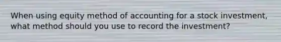 When using equity method of accounting for a stock investment, what method should you use to record the investment?