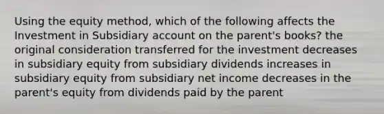 Using the equity method, which of the following affects the Investment in Subsidiary account on the parent's books? the original consideration transferred for the investment decreases in subsidiary equity from subsidiary dividends increases in subsidiary equity from subsidiary net income decreases in the parent's equity from dividends paid by the parent