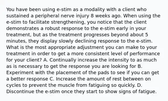 You have been using e-stim as a modality with a client who sustained a peripheral nerve injury 8 weeks ago. When using the e-stim to facilitate strengthening, you notice that the client demonstrates a robust response to the e-stim early in your treatment, but as the treatment progresses beyond about 5 minutes, they display slowly declining response to the e-stim. What is the most appropriate adjustment you can make to your treatment in order to get a more consistent level of performance for your client? A. Continually increase the intensity to as much as is necessary to get the response you are looking for B. Experiment with the placement of the pads to see if you can get a better response C. Increase the amount of rest between on cycles to prevent the muscle from fatiguing so quickly. D. Discontinue the e-stim once they start to show signs of fatigue.