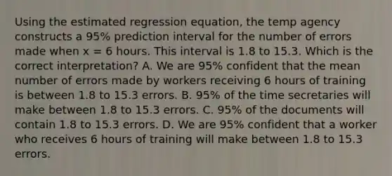 Using the estimated regression equation, the temp agency constructs a 95% prediction interval for the number of errors made when x = 6 hours. This interval is 1.8 to 15.3. Which is the correct interpretation? A. We are 95% confident that the mean number of errors made by workers receiving 6 hours of training is between 1.8 to 15.3 errors. B. 95% of the time secretaries will make between 1.8 to 15.3 errors. C. 95% of the documents will contain 1.8 to 15.3 errors. D. We are 95% confident that a worker who receives 6 hours of training will make between 1.8 to 15.3 errors.