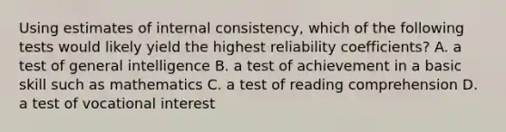 Using estimates of internal consistency, which of the following tests would likely yield the highest reliability coefficients? A. a test of general intelligence B. a test of achievement in a basic skill such as mathematics C. a test of reading comprehension D. a test of vocational interest ​