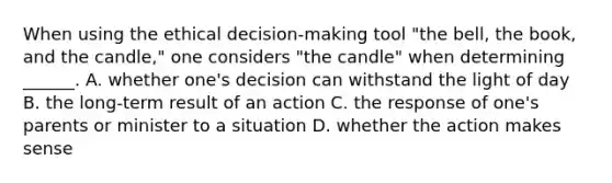 When using the ethical decision-making tool "the bell, the book, and the candle," one considers "the candle" when determining ______. A. whether one's decision can withstand the light of day B. the long-term result of an action C. the response of one's parents or minister to a situation D. whether the action makes sense