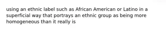 using an ethnic label such as African American or Latino in a superficial way that portrays an ethnic group as being more homogeneous than it really is