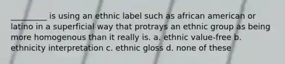 _________ is using an ethnic label such as african american or latino in a superficial way that protrays an ethnic group as being more homogenous than it really is. a. ethnic value-free b. ethnicity interpretation c. ethnic gloss d. none of these