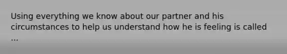 Using everything we know about our partner and his circumstances to help us understand how he is feeling is called ...