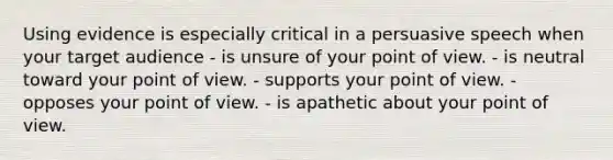 Using evidence is especially critical in a persuasive speech when your target audience - is unsure of your point of view. - is neutral toward your point of view. - supports your point of view. - opposes your point of view. - is apathetic about your point of view.