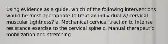 Using evidence as a guide, which of the following interventions would be most appropriate to treat an individual w/ cervical muscular tightness? a. Mechanical cervical traction b. Intense resistance exercise to the cervical spine c. Manual therapeutic mobilization and stretching